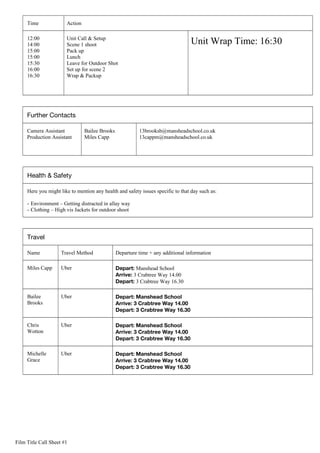 Time Action
12:00
14:00
15:00
15:00
15:30
16:00
16:30
Unit Call & Setup
Scene 1 shoot
Pack up
Lunch
Leave for Outdoor Shot
Set up for scene 2
Wrap & Packup
Unit Wrap Time: 16:30
Further Contacts
Camera Assistant
Production Assistant
Bailee Brooks
Miles Capp
13brooksb@mansheadschool.co.uk
13cappm@mansheadschool.co.uk
Health & Safety
Here you might like to mention any health and safety issues specific to that day such as:
- Environment – Getting distracted in allay way
- Clothing – High vis Jackets for outdoor shoot
Travel
Name Travel Method Departure time + any additional information
Miles Capp Uber Depart: Manshead School
Arrive: 3 Crabtree Way 14.00
Depart: 3 Crabtree Way 16.30
Bailee
Brooks
Uber Depart: Manshead School
Arrive: 3 Crabtree Way 14.00
Depart: 3 Crabtree Way 16.30
Chris
Wotton
Uber Depart: Manshead School
Arrive: 3 Crabtree Way 14.00
Depart: 3 Crabtree Way 16.30
Michelle
Grace
Uber Depart: Manshead School
Arrive: 3 Crabtree Way 14.00
Depart: 3 Crabtree Way 16.30
Film Title Call Sheet #1
 