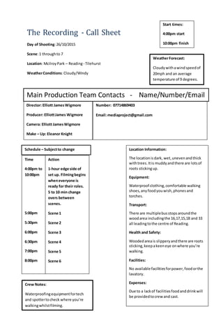 The Recording - Call Sheet
Day of Shooting:26/10/2015
Scene:1 throughto 7
Location: McilroyPark – Reading- Tilehurst
WeatherConditions:Cloudy/Windy
Main Production Team Contacts - Name/Number/Email
Director: Elliott JamesWigmore
Producer: ElliottJames Wigmore
Camera: Elliott JamesWigmore
Make – Up: Eleanor Knight
Number: 07714869403
Email: mediaproject@gmail.com
Location Information:
The locationisdark, wet,unevenandthick
withtrees.Itis muddyandthere are lotsof
roots stickingup.
Equipment:
Waterproof clothing,comfortable walking
shoes,any foodyouwish,phonesand
torches.
Transport:
There are multiplebusstopsaroundthe
woodarea includingthe 16,17,15,18 and 33
all leadingtothe centre of Reading.
Health and Safety:
Woodedareais slipperyandthere are roots
sticking,keepakeeneye onwhere you’re
walking.
Facilities:
No available facilitiesforpower,foodorthe
lavatory.
Expenses:
Due to a lackof facilitiesfoodanddrinkwill
be providedtocrew and cast.
Schedule – Subjectto change
Time
4:00pm to
10:00pm
5:00pm
5:30pm
6:00pm
6:30pm
7:00pm
8:00pm
Action
1-hour edge side of
set up. Filmingbegins
wheneveryone is
ready for their roles.
5 to 10 min change
overs between
scenes.
Scene 1
Scene 2
Scene 3
Scene 4
Scene 5
Scene 6
Start times:
4:00pm start
10:00pm finish
Crew Notes:
Waterproofingequipmentfortech
and spottertocheck where you’re
walkingwhilstfilming.
WeatherForecast:
Cloudywithawindspeedof
20mph and an average
temperature of 9 degrees.
 