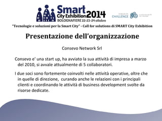 “Tecnologie e soluzioni per la Smart City” - Call for solutions di SMART City Exhibition 
Presentazione dell’organizzazione 
Consevo Network Srl 
Consevo e' una start up, ha avviato la sua attività di impresa a marzo 
del 2010, si avvale attualmente di 5 collaboratori. 
I due soci sono fortemente coinvolti nelle attività operative, oltre che 
in quelle di direzione, curando anche le relazioni con i principali 
clienti e coordinando le attività di business development svolte da 
risorse dedicate. 
 