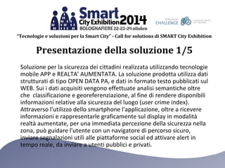 “Tecnologie e soluzioni per la Smart City” - Call for solutions di SMART City Exhibition 
Presentazione della soluzione 1/5 
Soluzione per la sicurezza dei cittadini realizzata utilizzando tecnologie 
mobile APP e REALTA' AUMENTATA. La soluzione prodotta utilizza dati 
strutturati di tipo OPEN DATA PA, e dati in formato testo pubblicati sul 
WEB. Sui i dati acquisiti vengono effettuate analisi semantiche oltre 
che classificazione e georeferenziazione, al fine di rendere disponibili 
informazioni relative alla sicurezza del luogo (user crime index). 
Attraverso l'utilizzo dello smartphone l'applicazione, oltre a ricevere 
informazioni e rappresentarle graficamente sul display in modalità 
realtà aumentate, per una immediata percezione della sicurezza nella 
zona, può guidare l'utente con un navigatore di percorso sicuro, 
inviare segnalazioni utili alle piattaforme social ed attivare alert in 
tempo reale, da inviare a utenti pubblici e privati. 
 