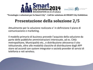 “Tecnologie e soluzioni per la Smart City” - Call for solutions di SMART City Exhibition 
Presentazione della soluzione 2/5 
Attualmente per la soluzione realizzata e' in definizione il piano di 
comunicazione e marketing. 
Il modello primario di business prevede l'acquisto della soluzione da 
parte delle pubbliche amministrazioni interessate, ad es. Città 
metropolitane, Municipalità etc., e distribuzione attraverso il sito 
istituzionale, oltre alle modalità classiche di distribuzione dagli APP 
store od accordi con system integrator e società provider di servizi di 
telefonia e reti wireless. 
 