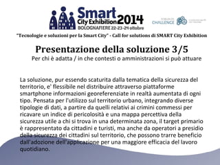 “Tecnologie e soluzioni per la Smart City” - Call for solutions di SMART City Exhibition 
Presentazione della soluzione 3/5 
Per chi è adatta / in che contesti o amministrazioni si può attuare 
La soluzione, pur essendo scaturita dalla tematica della sicurezza del 
territorio, e' flessibile nel distribuire attraverso piattaforme 
smartphone informazioni georeferenziate in realtà aumentata di ogni 
tipo. Pensata per l'utilizzo sul territorio urbano, integrando diverse 
tipologie di dati, a partire da quelli relativi ai crimini commessi per 
ricavare un indice di pericolosità e una mappa percettiva della 
sicurezza utile a chi si trova in una determinata zona, il target primario 
è rappresentato da cittadini e turisti, ma anche da operatori a presidio 
della sicurezza dei cittadini sul territorio, che possono trarre beneficio 
dall'adozione dell'applicazione per una maggiore efficacia del lavoro 
quotidiano. 
 