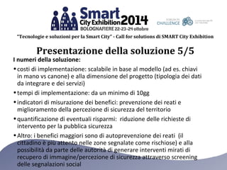 “Tecnologie e soluzioni per la Smart City” - Call for solutions di SMART City Exhibition 
Presentazione della soluzione 5/5 
I numeri della soluzione: 
•costi di implementazione: scalabile in base al modello (ad es. chiavi 
in mano vs canone) e alla dimensione del progetto (tipologia dei dati 
da integrare e dei servizi) 
•tempi di implementazione: da un minimo di 10gg 
•indicatori di misurazione dei benefici: prevenzione dei reati e 
miglioramento della percezione di sicurezza del territorio 
•quantificazione di eventuali risparmi: riduzione delle richieste di 
intervento per la pubblica sicurezza 
•Altro: i benefici maggiori sono di autoprevenzione dei reati (il 
cittadino è più attento nelle zone segnalate come rischiose) e alla 
possibilità da parte delle autorità di generare interventi mirati di 
recupero di immagine/percezione di sicurezza attraverso screening 
delle segnalazioni social 
 