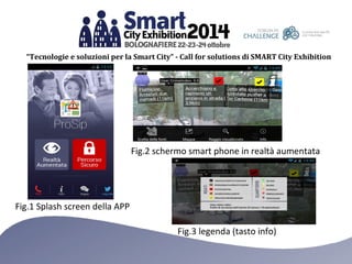 “Tecnologie e soluzioni per la Smart City” - Call for solutions di SMART City Exhibition 
Fig.1 Splash screen della APP 
Fig.2 schermo smart phone in realtà aumentata 
Fig.3 legenda (tasto info) 
 