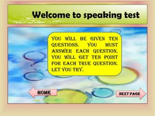 Welcome to speaking test
YOU WILL BE GIVEN TEN
QUESTIONS. YOU MUST
ANSWER EACH QUESTION.
YOU WILL GET TEN POINT
FOR EACH TRUE QUESTION.
LET YOU TRY.
Next pagehome
 