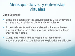 Mensajes de voz y entrevistas virtuales Conclusiones: El uso de sincronía en las conversaciones y las entrevistas en línea ayudan al desarrollo oral del estudiante. A través de los formatos de audio todos los estudiantes pueden grabar su voz, chequear sus grabaciones y tener una voz en la clase. Aunque no hubo grandes mejoras se identificaron tendencias positivas que deben ser explotadas en el futuro. 