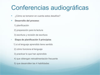 Conferencias audiogr áficas ¿Cómo se tomaron en cuenta estos desafíos? Desarrollo del proceso : 1) planificación  2) preparación para la lectura 3) escritura y revisión de escritura  Etapa de planificación 5 principios  1) si el lenguaje aprendido tiene sentido 2) cómo funciona el lenguaje 3) practicar lo que han aprendido  4) que obtengan retroalimentación frecuente 5) que desarrollen las 4 habilidades  