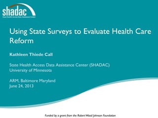 Funded by a grant from the RobertWood Johnson Foundation
Using State Surveys to Evaluate Health Care
Reform
Kathleen Thiede Call
State Health Access Data Assistance Center (SHADAC)
University of Minnesota
ARM, Baltimore Maryland
June 24, 2013
 