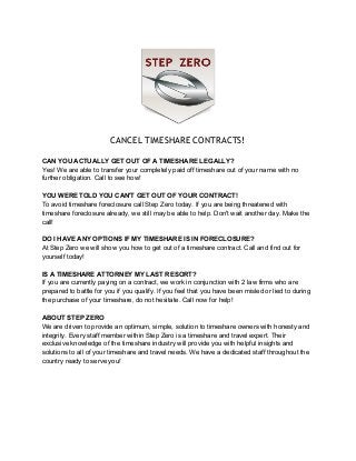 CANCEL TIMESHARE CONTRACTS! 
CAN YOU ACTUALLY GET OUT OF A TIMESHARE LEGALLY? 
Yes! We are able to transfer your completely paid off timeshare out of your name with no 
further obligation. Call to see how! 
YOU WERE TOLD YOU CAN'T GET OUT OF YOUR CONTRACT! 
To avoid timeshare foreclosure call Step Zero today. If you are being threatened with 
timeshare foreclosure already, we still may be able to help. Don't wait another day. Make the 
call! 
DO I HAVE ANY OPTIONS IF MY TIMESHARE IS IN FORECLOSURE? 
At Step Zero we will show you how to get out of a timeshare contract. Call and find out for 
yourself today! 
IS A TIMESHARE ATTORNEY MY LAST RESORT? 
If you are currently paying on a contract, we work in conjunction with 2 law firms who are 
prepared to battle for you if you qualify. If you feel that you have been misled or lied to during 
the purchase of your timeshare, do not hesitate. Call now for help! 
ABOUT STEP ZERO 
We are driven to provide an optimum, simple, solution to timeshare owners with honesty and 
integrity. Every staff member within Step Zero is a timeshare and travel expert. Their 
exclusive knowledge of the timeshare industry will provide you with helpful insights and 
solutions to all of your timeshare and travel needs. We have a dedicated staff throughout the 
country ready to serve you! 
 