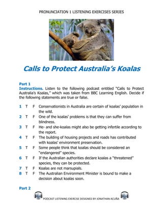 PRONUNCIATION 1 LISTENING EXERCISES SERIES




    Calls to Protect Australia’s Koalas
Part 1
Instructions. Listen to the following podcast entitled “Calls to Protect
Australia’s Koalas,” which was taken from BBC Learning English. Decide if
the following statements are true or false.

1   T    F   Conservationists in Australia are certain of koalas’ population in
             the wild.
2   T    F   One of the koalas’ problems is that they can suffer from
             blindness.
3   T    F   He- and she-koalas might also be getting infertile according to
             the report.
4   T    F   The building of housing projects and roads has contributed
             with koalas’ environment preservation.
5   T    F   Some people think that koalas should be considered an
             “endangered” species.
6   T    F   If the Australian authorities declare koalas a “threatened”
             species, they can be protected.
7   T    F   Koalas are not marsupials.
8   T    F   The Australian Environment Minister is bound to make a
             decision about koalas soon.

Part 2

               PODCAST LISTENING EXERCISE DESIGNED BY JONATHAN ACUÑA
 