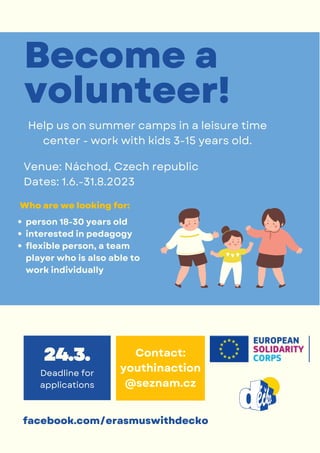 Deadline for
applications
24.3.
facebook.com/erasmuswithdecko
Help us on summer camps in a leisure time
center - work with kids 3-15 years old.
Venue: Náchod, Czech republic
Dates: 1.6.-31.8.2023
Who are we looking for:
person 18-30 years old
interested in pedagogy
flexible person, a team
player who is also able to
work individually
Become a
volunteer!
Contact:
youthinaction
@seznam.cz
 
