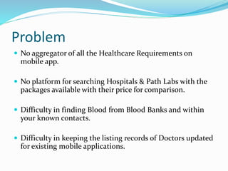 Problem
 No aggregator of all the Healthcare Requirements on
mobile app.
 No platform for searching Hospitals & Path Labs with the
packages available with their price for comparison.
 Difficulty in finding Blood from Blood Banks and within
your known contacts.
 Difficulty in keeping the listing records of Doctors updated
for existing mobile applications.
 