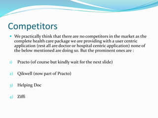 Competitors
 We practically think that there are no competitors in the market as the
complete health care package we are providing with a user centric
application (rest all are doctor or hospital centric application) none of
the below mentioned are doing so. But the prominent ones are :
1) Practo (of course but kindly wait for the next slide)
2) Qikwell (now part of Practo)
3) Helping Doc
4) Ziffi
 