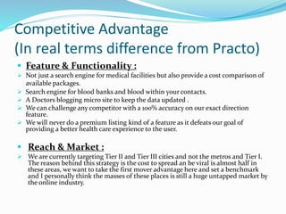Competitive Advantage
(In real terms difference from Practo)
 Feature & Functionality :
 Not just a search engine for medical facilities but also provide a cost comparison of
available packages.
 Search engine for blood banks and blood within your contacts.
 A Doctors blogging micro site to keep the data updated .
 We can challenge any competitor with a 100% accuracy on our exact direction
feature.
 We will never do a premium listing kind of a feature as it defeats our goal of
providing a better health care experience to the user.
 Reach & Market :
 We are currently targeting Tier II and Tier III cities and not the metros and Tier I.
The reason behind this strategy is the cost to spread an be viral is almost half in
these areas, we want to take the first mover advantage here and set a benchmark
and I personally think the masses of these places is still a huge untapped market by
the online industry.
 