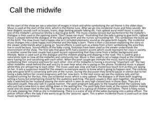 Call the midwife
At the start of the show we see a selection of images in black and white symbolising the set theme is the olden days.
Music is used at the start of the intro, which is the theme tune. After we go into incidental music and foley sounds. We
hear diegetic sounds such as busses, trains, dogs barking people talking etc. Fast upbeat aural motif music is used as
one of the midwife’s announce Shirley is due to give birth. The music creates tension but excitement for the midwife’s.
Dialogue is then used in the opening scene “Don’t leave me mum” illustrating that the lady is going to give birth. Upbeat
music is played behind the dialogue of the lady giving birth and the nurses surrounding her. This symbolises the build up
of the birth. The slow music had a happy vibe as it included pleonastic sound as she gave birth happily. The incidental
music changes into a slow happy instrumental and the baby is born. There is then a voiceover explaining the story so
the viewer understands what is going on. Sound effects is used such as a beep from a horn symbolising the area they
live in could be busy. Sound effects of the baby crying, footsteps have been used so the viewer understands the
environment of the show. The first lady that gave birth had a eastern accent which could represent her class in society.
In another scene the next couple had a posh accent representing that they come from a better background and
lifestyle. Noise is used such as the dialogue and the children playing and skipping in the road. This is used to give a
naturalistic look on how all the midwifes and community live. Music is then used to set a happy mood as the children
were having fun and socialising with each other. When the posh couple get intimate the music starts to play again
symbolising their romance and love for each other. One of the midwifes is having a incoming “important call” the two
other midwifes sneak behind the wall and try to over hear what she is saying on the phone. Incidental music is played
whilst they are whispering to each other. The music used was slow and had a mysterious touch to it as they are spying
on her. It sets a suspicious mood for the viewers as everyone wants to know what is going to happen next. The cockney
lady who gave birth is conversing with one of the nurses. During the discussion they tend to pause in silence due to her
losing a baby before her recent pregnancy with her new-born. In the next scene we see the cockney lady and her
husband running for the bus, they use incidental music which is very upbeat. The dialogue is of them both laughing
setting a funny but entertaining mood for the audience watching. The posh couple is then seen together, the pregnant
lady is watched by her husband playing the violin which is seen as very high classed back in those days. They are a
educated couple, they also talk in a good manner. The posh pregnant lady goes to the hospital whilst the Cockney lady
who just had a new-born is seen sitting down in the waiting line. The posh lady then looks at the noisey children making
noise and sits down next to the lady. The noise is very loud as it is a group of children and babies. There is foley noises
of a lady slapping her child as she is misbehaving. There is a scene of one of the ladies bumping into a police officer. The
policer officer offers the lady if she wants to go to the ‘pictures’ again. This is when incidental music is used such as slow
music symbolising romance.
 