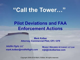 “Call the Tower…”
MARK J KOLBER ATTORNEY AT LAW
mjk@mkolberlaw.com
Pilot Deviations and FAA
Enforcement Actions
Midlife Flight, LLC
mark.kolber@midifeflight.com
Mark Kolber
Attorney, Commercial Pilot, CFI / CFII
Copyright 2008-2016 Mark J Kolber. All rights reserved.
 