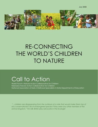 July 2008




        RE-CONNECTING
     THE WORLD’S CHILDREN
           TO NATURE


Call to Action
World Forum—Nature Action Collaborative for Children
Nebraska Nature Action Collaborative for Children
National Association of Early Childhood Specialists in State Departments of Education




―…children are disappearing from the outdoors at a rate that would make them top of
any conservationist’s list of endangered species if they were any other member of the
animal kingdom.‖ Tim Gill, British play advocate in The Ecologist
 