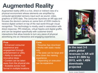 Augmented Reality
Cons
• Requires App download
• Works with static media
only
• File sizes can be large and
slow down the viewing
experience
• Depending on execution
can be expensive
In the next 3-5
years global
revenues in AR will
reach $1.5BN by
2015, with 1.4BN
downloads
projected
Pros
• Enhanced consumer
experience and
engagement through
entertainment or utility
• Ability to execute
innovative ideas
• Content can be taken
away from the physical site
• Scalable across multi
format in multiple locations
Augmented reality (AR) is a live, direct or indirect view of a
physical environment whose elements are amplified by
computer-generated sensory input such as sound, video,
graphics or GPS data. The consumer launches an AR app and
focuses the device‟s camera on some form of OOH media to
receive digital content on top of the real world through visual
recognition. This technology is mostly used in association with
direct response, PR initiatives, virtual hijacks and digital graffiti,
and can be targeted specifically with customer-brand
interactions that allow brands to turn any piece of physical
advertising into an interactive and engaging experience.
Source: Juniper Research
 