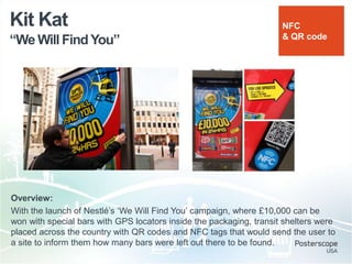 “We Will FindYou”
Kit Kat
Overview:
With the launch of Nestlé‟s „We Will Find You‟ campaign, where £10,000 can be
won with special bars with GPS locators inside the packaging, transit shelters were
placed across the country with QR codes and NFC tags that would send the user to
a site to inform them how many bars were left out there to be found.
NFC
& QR code
 