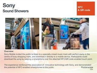 Sound Showers
Sony
Overview:
Sony Mobile invited the public to listen to a specially-mixed music track with perfect clarity in the
centre of busy shopping malls, and download it directly to a mobile device. Participants could
download the song by swiping a smartphone over the attached NFC/QR code-enabled touch point.
The experience reinforced the association of innovative technology with Sony, and demonstrated
the potential of NFC-enabled smartphones to the public.
NFC
& QR code
 