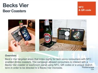 Beer Coasters
Becks Vier
Overview:
Beck‟s Vier targeted areas that index highly for tech savvy consumers with NFC
enabled drinks coasters. The campaign allowed consumers to interact with a
Becks Vier coaster or washroom panel using NFC, QR codes or a unique search
term in order to be directed to a Becks Vier microsite.
NFC
& QR code
 