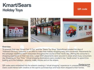 Holiday Toys
Kmart/Sears
Overview:
To promote their new “Kmart Fab 15 Toy” and the “Sears Toy Shop” Sears/Kmart created the idea of
“Holireach the busy consumer in an effort to make their holiday shopping easy and convenient. Placements for
the campaign needed to reach consumers throughout the course of their hectic day, offering the consumer a
shopping experience on their own time. Large OOH placements were secured in areas where busy consumers
day Shopping on Your Time.” Virtual shopping destinations were created in key “dwell-zones” to spend time
leading up to the holidays – airports, malls, movies and on the streets.
QR codes were embedded into the artwork creating a “virtual shopping” experience in unexpected places.
Users could interact with creative on the spot to purchase toys and have them shipped to their homes.
QR code
 