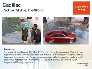 CadillacATS vs. The World
Cadillac
Overview:
To demonstrate the new Cadillac ATS‟ most compelling features, Posterscope
replicated the test drive experience for the ATS‟ public launch. In order to truly
translate the experience, Posterscope came up with the concept to do a highly
creative, photorealistic, interactive 3D Chalk art murals, enhanced by an
Augmented Reality experience.
Augmented
Reality
 