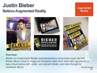 BelieveAugmented Reality
Justin Bieber
Overview:
Media rich Augmented Reality experiencewhere consumers could use the
Bieber album cover to trigger an exclusive video from artist with opportunity to
take virtual photos with Justin, win concert tickets, and click-through to
download album.
Augmented
Reality
 