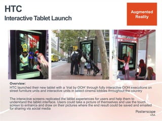 Interactive Tablet Launch
HTC
Overview:
HTC launched their new tablet with a „trial by OOH‟ through fully interactive OOH executions on
street furniture units and interactive units in select cinema lobbies throughout the country
The interactive screens replicated the tablet experiences for users and help them to
understand the tablet interface. Users could take a picture of themselves and use the touch
screen to enhance and draw on their pictures where the end result could be saved and emailed
for sharing via social media
Augmented
Reality
 