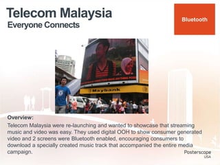 Everyone Connects
Telecom Malaysia
Overview:
Telecom Malaysia were re-launching and wanted to showcase that streaming
music and video was easy. They used digital OOH to show consumer generated
video and 2 screens were Bluetooth enabled, encouraging consumers to
download a specially created music track that accompanied the entire media
campaign.
Bluetooth
 
