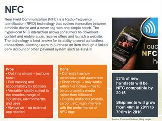 NFC
Near Field Communication (NFC) is a Radio-frequency
Identification (RFID) technology that evokes interaction between
a mobile device and a smart tag with one simple touch. The
hyper-local NFC interaction allows consumers to download
content and mobile apps, receive offers and launch a website.
The technology is best known for its ability to send contactless
transactions, allowing users to purchase an item through a linked
bank account or other payment system such as PayPal.
Pros
• Opt in is simple – just one
touch
• Full tracking and
accountability by location
• Versatile- ideally suited to
the broadest range of
industries, environments,
and uses
• Always on – no external
app needed
Cons
• Currently has low
penetration and awareness
• Short range – only works
within 1-3 inches – has to
be on proximity media
rather than billboard
• Outside materials (metals,
carbon, etc.) can interfere
with the performance of
NFC tags
Source: Frost and Sullivan, Berg Insight
53% of new
handsets will be
NFC compatible by
2015
Shipments will grow
from 40m in 2011 to
700m in 2016
 