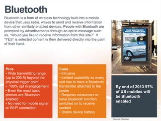 Bluetooth
Bluetooth is a form of wireless technology built into a mobile
device that uses radio. waves to send and receive information
from other similarly enabled devices. People with Bluetooth are
prompted by advertisements through an opt in message such
as, “Would you like to receive information from this site?” If
“YES” is selected content is then delivered directly into the palm
of their hand.
Pros
• Wide transmitting range
(up to 200 ft) beyond the
physical trigger point
• 100% opt in engagement
• Even the most basic
phones are Bluetooth
enabled
• No need for mobile signal
or Wi-Fi connection
Cons
• Intrusive
• Limited scalability as every
unit has to have a Bluetooth
transmitter attached to the
poster
• Requires consumers to
have Bluetooth function
switched on to receive
content
• Drains device battery
By end of 2013 97%
of US mobiles will
be Bluetooth
enabled
Source: Gartner
 