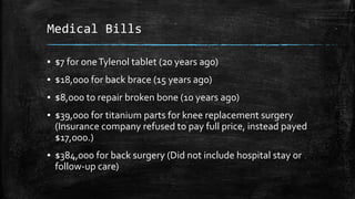 Medical Bills
▪ $7 for oneTylenol tablet (20 years ago)
▪ $18,000 for back brace (15 years ago)
▪ $8,000 to repair broken bone (10 years ago)
▪ $39,000 for titanium parts for knee replacement surgery
(Insurance company refused to pay full price, instead payed
$17,000.)
▪ $384,000 for back surgery (Did not include hospital stay or
follow-up care)
 