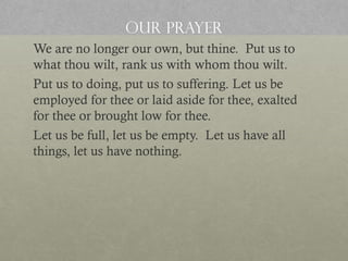 OUR PRAYER
We are no longer our own, but thine. Put us to
what thou wilt, rank us with whom thou wilt.
Put us to doing, put us to suffering. Let us be
employed for thee or laid aside for thee, exalted
for thee or brought low for thee.
Let us be full, let us be empty. Let us have all
things, let us have nothing.

 
