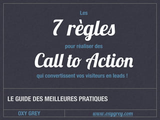 OXY GREY
Call to Action
LE GUIDE DES MEILLEURES PRATIQUES
7 règles
pour réaliser des
Les
qui convertissent vos visiteurs en leads !
www.oxygrey.com
 
