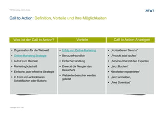TWT Marketing: Call to Action




Call to Action: Definition, Vorteile und Ihre Möglichkeiten




     Was ist der Call to Action?                      Vorteile             Call to Action-Anzeigen

      Organisation für die Webwelt         Erfolg von Online-Marketing   „Kontaktieren Sie uns“
      Online-Marketing Strategie           Benutzerfreundlich            „Produkt jetzt kaufen“
      Aufruf zum Handeln                   Einfache Handlung             „Service-Chat mit den Experten
      Marketingbotschaft                   Erweckt die Neugier des       „Jetzt Buchen“
                                           Besuchers
      Einfache, aber effektive Strategie                                 Neswletter regestrieren“
                                           Webseitenbesucher werden
      In Form von anklickbaren                                           „Jetzt anmelden„
                                           geleitet
      Schaltflächen oder Buttons
                                                                         „Free Download“




Copyright 2012 TWT
 