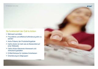 TWT Marketing: Call to Action




 So funktioniert der Call to Action
    Mehrwert vermitteln
    Freundliche und effektive Aufforderung aktiv zu
    werden
    Hohe Präsenz der Produkte/Angebote
    Call to Action ist mehr als ein Bestandteil auf
    einer Webseite
    Call to Action Elemente interessant und
    verlockend gestalten
    E-Mail-Adresse für Updates hinterlassen
    Orientierung an Zielgruppen



Copyright 2012 TWT
 