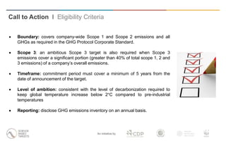 An initiative by
 Boundary: covers company-wide Scope 1 and Scope 2 emissions and all
GHGs as required in the GHG Protocol Corporate Standard.
 Scope 3: an ambitious Scope 3 target is also required when Scope 3
emissions cover a significant portion (greater than 40% of total scope 1, 2 and
3 emissions) of a company’s overall emissions.
 Timeframe: commitment period must cover a minimum of 5 years from the
date of announcement of the target.
 Level of ambition: consistent with the level of decarbonization required to
keep global temperature increase below 2°C compared to pre-industrial
temperatures
 Reporting: disclose GHG emissions inventory on an annual basis.
Call to Action I Eligibility Criteria
 