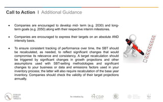 An initiative by
 Companies are encouraged to develop mid- term (e.g. 2030) and long-
term goals (e.g. 2050) along with their respective interim milestones.
 Companies are encouraged to express their targets on an absolute AND
intensity basis.
 To ensure consistent tracking of performance over time, the SBT should
be recalculated, as needed, to reflect significant changes that would
compromise its relevance and consistency. A target recalculation should
be triggered by significant changes in growth projections and other
assumptions used with SBT-setting methodologies and significant
changes to your business or data and emissions factors used in your
inventory process; the latter will also require recalculation of the base year
inventory. Companies should check the validity of their target projections
annually.
Call to Action I Additional Guidance
 