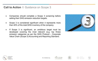 An initiative by
 Companies should complete a Scope 3 screening before
setting their GHG emission reduction targets.
 Scope 3 is considered significant when it represents more
than 40% of the total GHG inventory of the company.
 If Scope 3 is significant, an ambitious target must be
developed covering the most relevant (e.g. top three)
emission categories as per the GHG Protocol – Corporate
Value Chain (Scope 3) Accounting and Reporting Standard.
Call to Action I Guidance on Scope 3
 