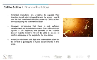 An initiative by
 Financial institutions are welcome to express their
intention to set science-based targets for scope 1 and 2
and for their investment activities under the Call to Action,
through signing the commitment letter.
 However, considering that there is not sufficient
development yet as to how to assess financial institutions
against a 2°C trajectory, the partners of the Science
Based Targets initiative will not be able to assess or
confirm adequacy of the targets for the time being.
 Financial institutions that sign the commitment letter will
be invited to participate in future developments in this
area.
Call to Action I Financial Institutions
 