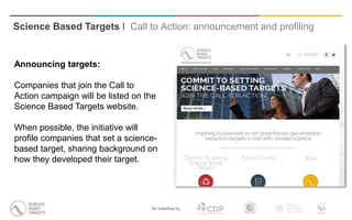 An initiative by
Announcing targets:
Companies that join the Call to
Action campaign will be listed on the
Science Based Targets website.
When possible, the initiative will
profile companies that set a science-
based target, sharing background on
how they developed their target.
Science Based Targets I Call to Action: announcement and profiling
 