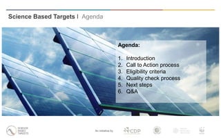 Science Based Targets I Agenda
An initiative by
Agenda:
1. Introduction
2. Call to Action process
3. Eligibility criteria
4. Quality check process
5. Next steps
6. Q&A
 