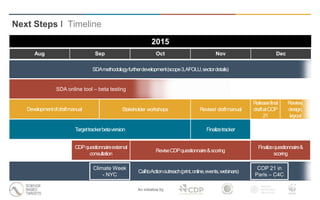 An initiative by
SDA online tool – beta testing
CalltoActionoutreach(print,online,events,webinars)
Releasefinal
draftatCOP
21
Finalizetracker
ReviseCDPquestionnaire&scoring
Next Steps I Timeline
2015
Targettrackerbetaversion
COP 21 in
Paris – C4C
Developmentofdraftmanual Revised draftmanual
Climate Week
- NYC
SDAmethodologyfurtherdevelopment(scope3,AFOLU,sectordetails)
Stakeholder workshops
CDPquestionnaireexternal
consultation
Review,
design,
layout
Aug Sep Oct Nov Dec
Finalizequestionnaire&
scoring
 