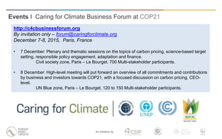 An initiative by
Events I Caring for Climate Business Forum at COP21
http://c4cbusinessforum.org
By invitation only – forum@caringforclimate.org
December 7-8, 2015, Paris, France
• 7 December: Plenary and thematic sessions on the topics of carbon pricing, science-based target
setting, responsible policy engagement, adaptation and finance.
Civil society zone, Paris – Le Bourget. 700 Multi-stakeholder participants.
• 8 December: High-level meeting will put forward an overview of all commitments and contributions
by business and investors towards COP21, with a focused discussion on carbon pricing. CEO-
level.
UN Blue zone, Paris – Le Bourget. 120 to 150 Multi-stakeholder participants.
 