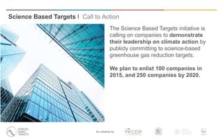 Science Based Targets I Call to Action
An initiative by
The Science Based Targets initiative is
calling on companies to demonstrate
their leadership on climate action by
publicly committing to science-based
greenhouse gas reduction targets.
We plan to enlist 100 companies in
2015, and 250 companies by 2020.
 