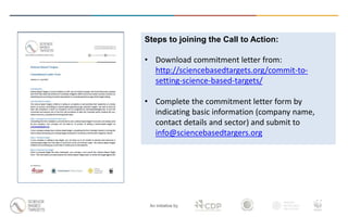 An initiative by
Steps to joining the Call to Action:
• Download commitment letter from:
http://sciencebasedtargets.org/commit-to-
setting-science-based-targets/
• Complete the commitment letter form by
indicating basic information (company name,
contact details and sector) and submit to
info@sciencebasedtargers.org
 