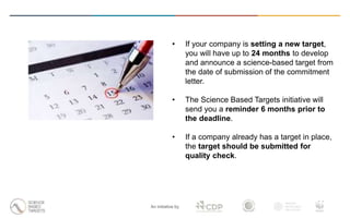 An initiative by
• If your company is setting a new target,
you will have up to 24 months to develop
and announce a science-based target from
the date of submission of the commitment
letter.
• The Science Based Targets initiative will
send you a reminder 6 months prior to
the deadline.
• If a company already has a target in place,
the target should be submitted for
quality check.
 