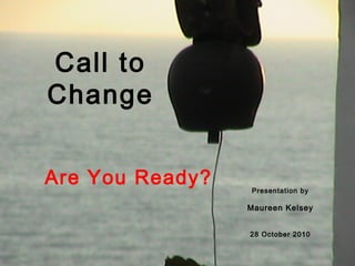 Call to
Change
Are You Ready? Presentation by
Maureen Kelsey
28 October 2010
 