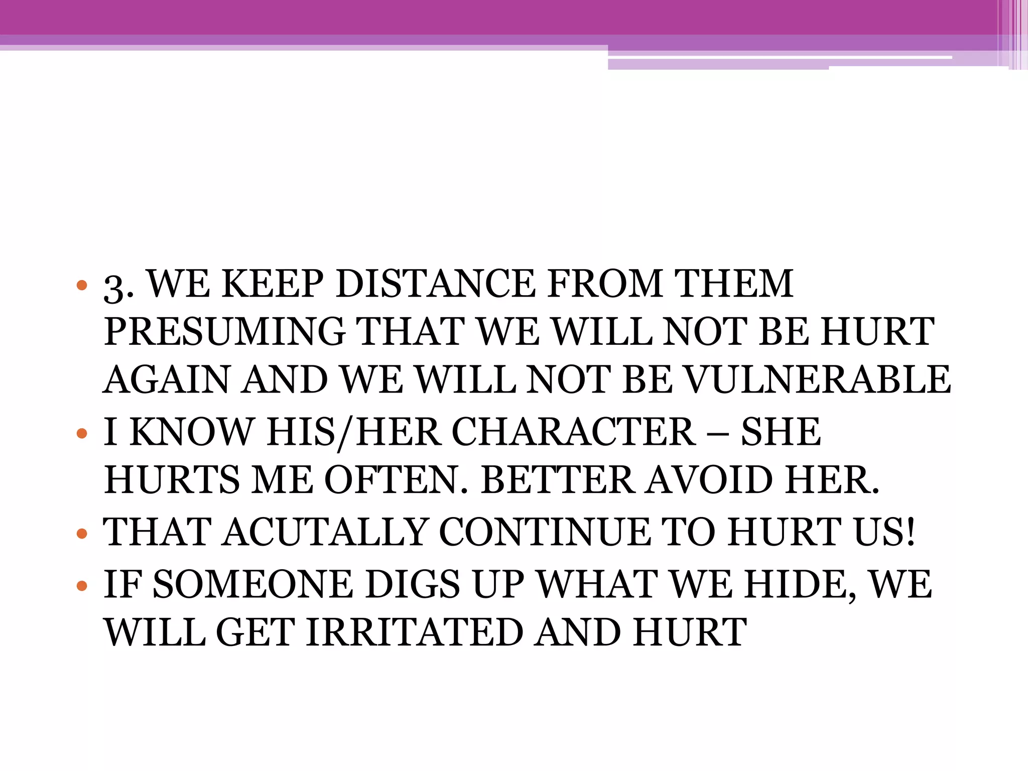 • 3. WE KEEP DISTANCE FROM THEM
PRESUMING THAT WE WILL NOT BE HURT
AGAIN AND WE WILL NOT BE VULNERABLE
• I KNOW HIS/HER CHARACTER – SHE
HURTS ME OFTEN. BETTER AVOID HER.
• THAT ACUTALLY CONTINUE TO HURT US!
• IF SOMEONE DIGS UP WHAT WE HIDE, WE
WILL GET IRRITATED AND HURT
 